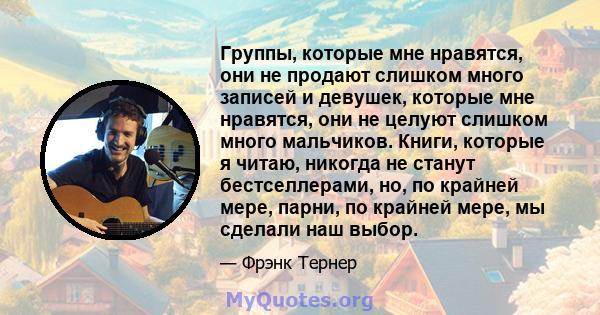 Группы, которые мне нравятся, они не продают слишком много записей и девушек, которые мне нравятся, они не целуют слишком много мальчиков. Книги, которые я читаю, никогда не станут бестселлерами, но, по крайней мере,