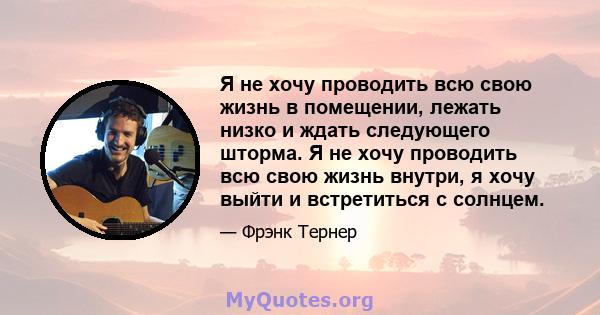 Я не хочу проводить всю свою жизнь в помещении, лежать низко и ждать следующего шторма. Я не хочу проводить всю свою жизнь внутри, я хочу выйти и встретиться с солнцем.