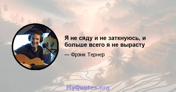 Я не сяду и не заткнуюсь, и больше всего я не вырасту