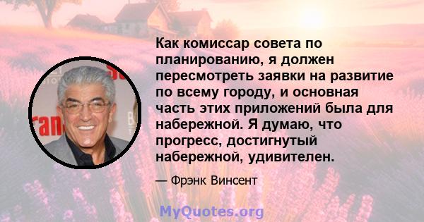 Как комиссар совета по планированию, я должен пересмотреть заявки на развитие по всему городу, и основная часть этих приложений была для набережной. Я думаю, что прогресс, достигнутый набережной, удивителен.