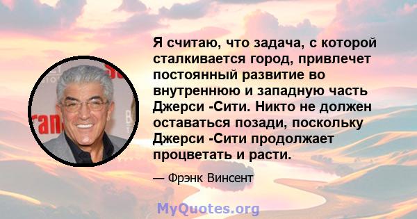 Я считаю, что задача, с которой сталкивается город, привлечет постоянный развитие во внутреннюю и западную часть Джерси -Сити. Никто не должен оставаться позади, поскольку Джерси -Сити продолжает процветать и расти.