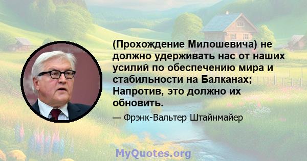 (Прохождение Милошевича) не должно удерживать нас от наших усилий по обеспечению мира и стабильности на Балканах; Напротив, это должно их обновить.