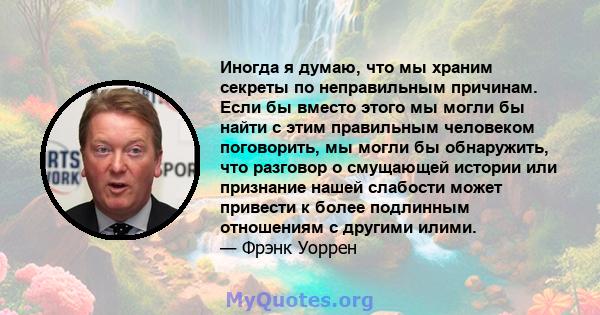 Иногда я думаю, что мы храним секреты по неправильным причинам. Если бы вместо этого мы могли бы найти с этим правильным человеком поговорить, мы могли бы обнаружить, что разговор о смущающей истории или признание нашей 