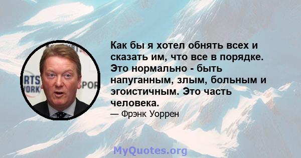 Как бы я хотел обнять всех и сказать им, что все в порядке. Это нормально - быть напуганным, злым, больным и эгоистичным. Это часть человека.