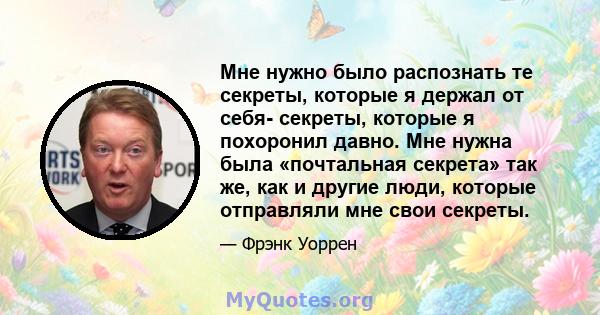 Мне нужно было распознать те секреты, которые я держал от себя- секреты, которые я похоронил давно. Мне нужна была «почтальная секрета» так же, как и другие люди, которые отправляли мне свои секреты.