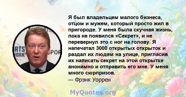 Я был владельцем малого бизнеса, отцом и мужем, который просто жил в пригороде. У меня была скучная жизнь, пока не появился «Секрет», и не перевернул это с ног на голову. Я напечатал 3000 открытых открыток и раздал их