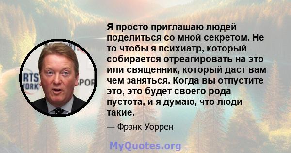 Я просто приглашаю людей поделиться со мной секретом. Не то чтобы я психиатр, который собирается отреагировать на это или священник, который даст вам чем заняться. Когда вы отпустите это, это будет своего рода пустота,