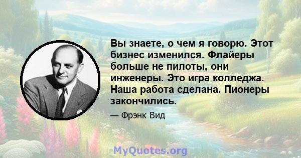 Вы знаете, о чем я говорю. Этот бизнес изменился. Флайеры больше не пилоты, они инженеры. Это игра колледжа. Наша работа сделана. Пионеры закончились.