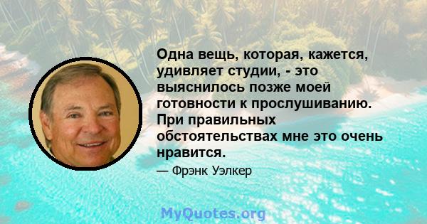 Одна вещь, которая, кажется, удивляет студии, - это выяснилось позже моей готовности к прослушиванию. При правильных обстоятельствах мне это очень нравится.