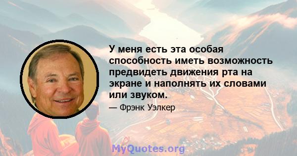 У меня есть эта особая способность иметь возможность предвидеть движения рта на экране и наполнять их словами или звуком.