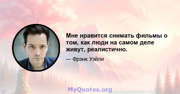 Мне нравится снимать фильмы о том, как люди на самом деле живут, реалистично.