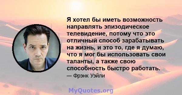 Я хотел бы иметь возможность направлять эпизодическое телевидение, потому что это отличный способ зарабатывать на жизнь, и это то, где я думаю, что я мог бы использовать свои таланты, а также свою способность быстро