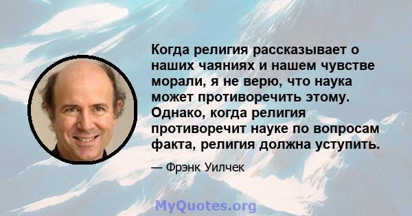 Когда религия рассказывает о наших чаяниях и нашем чувстве морали, я не верю, что наука может противоречить этому. Однако, когда религия противоречит науке по вопросам факта, религия должна уступить.