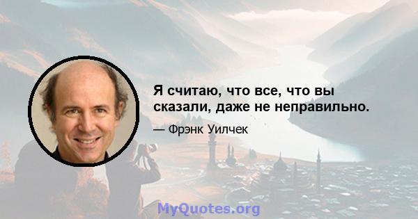 Я считаю, что все, что вы сказали, даже не неправильно.