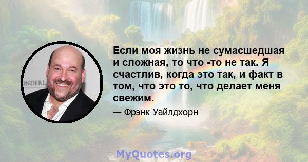 Если моя жизнь не сумасшедшая и сложная, то что -то не так. Я счастлив, когда это так, и факт в том, что это то, что делает меня свежим.