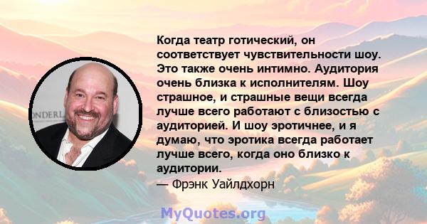 Когда театр готический, он соответствует чувствительности шоу. Это также очень интимно. Аудитория очень близка к исполнителям. Шоу страшное, и страшные вещи всегда лучше всего работают с близостью с аудиторией. И шоу