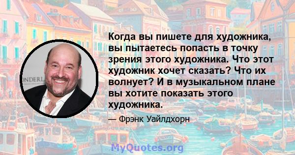 Когда вы пишете для художника, вы пытаетесь попасть в точку зрения этого художника. Что этот художник хочет сказать? Что их волнует? И в музыкальном плане вы хотите показать этого художника.