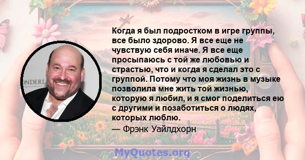 Когда я был подростком в игре группы, все было здорово. Я все еще не чувствую себя иначе. Я все еще просыпаюсь с той же любовью и страстью, что и когда я сделал это с группой. Потому что моя жизнь в музыке позволила мне 