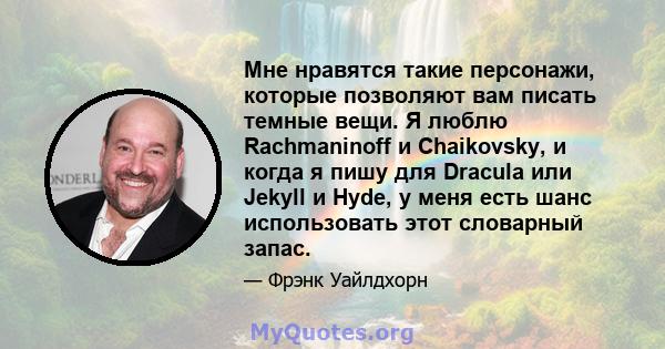 Мне нравятся такие персонажи, которые позволяют вам писать темные вещи. Я люблю Rachmaninoff и Chaikovsky, и когда я пишу для Dracula или Jekyll и Hyde, у меня есть шанс использовать этот словарный запас.