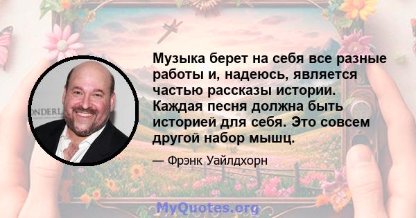 Музыка берет на себя все разные работы и, надеюсь, является частью рассказы истории. Каждая песня должна быть историей для себя. Это совсем другой набор мышц.