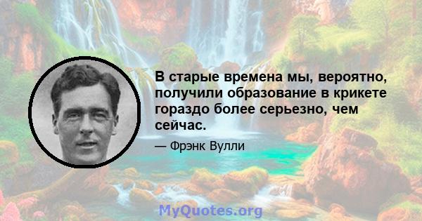 В старые времена мы, вероятно, получили образование в крикете гораздо более серьезно, чем сейчас.