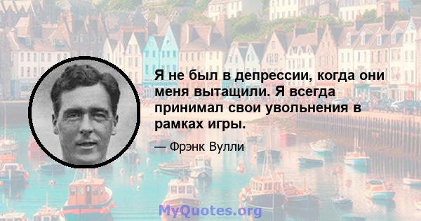 Я не был в депрессии, когда они меня вытащили. Я всегда принимал свои увольнения в рамках игры.