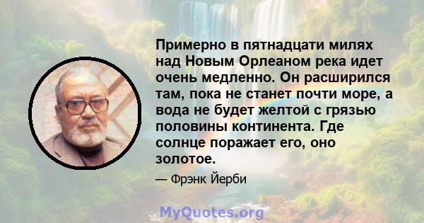 Примерно в пятнадцати милях над Новым Орлеаном река идет очень медленно. Он расширился там, пока не станет почти море, а вода не будет желтой с грязью половины континента. Где солнце поражает его, оно золотое.