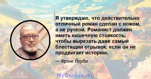 Я утверждаю, что действительно отличный роман сделан с ножом, а не ручкой. Романист должен иметь кишечную стойкость, чтобы вырезать даже самый блестящий отрывок, если он не продвигает историю.