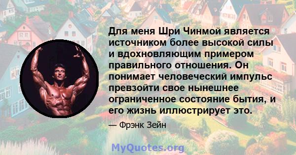 Для меня Шри Чинмой является источником более высокой силы и вдохновляющим примером правильного отношения. Он понимает человеческий импульс превзойти свое нынешнее ограниченное состояние бытия, и его жизнь иллюстрирует