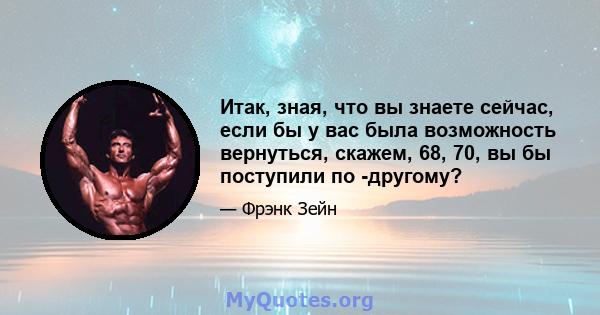 Итак, зная, что вы знаете сейчас, если бы у вас была возможность вернуться, скажем, 68, 70, вы бы поступили по -другому?