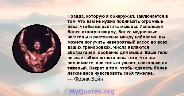 Правда, которую я обнаружил, заключается в том, что вам не нужно поднимать огромные веса, чтобы вырастить мышцы. Используя более строгую форму, более медленные негативы и растяжение между наборами, вы можете получить