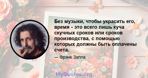 Без музыки, чтобы украсить его, время - это всего лишь куча скучных сроков или сроков производства, с помощью которых должны быть оплачены счета.