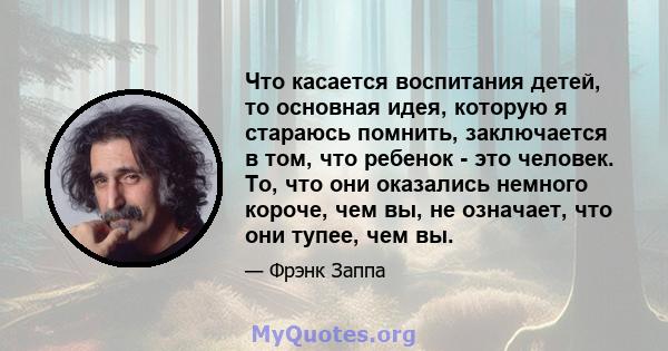 Что касается воспитания детей, то основная идея, которую я стараюсь помнить, заключается в том, что ребенок - это человек. То, что они оказались немного короче, чем вы, не означает, что они тупее, чем вы.