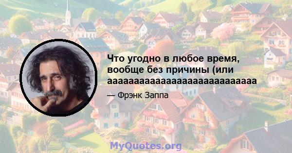 Что угодно в любое время, вообще без причины (или аааааааааааааааааааааааааааа