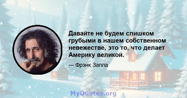 Давайте не будем слишком грубыми в нашем собственном невежестве, это то, что делает Америку великой.