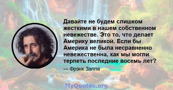 Давайте не будем слишком жесткими в нашем собственном невежестве. Это то, что делает Америку великой. Если бы Америка не была несравненно невежественна, как мы могли терпеть последние восемь лет?