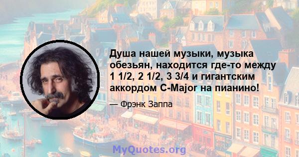 Душа нашей музыки, музыка обезьян, находится где-то между 1 1/2, 2 1/2, 3 3/4 и гигантским аккордом C-Major на пианино!