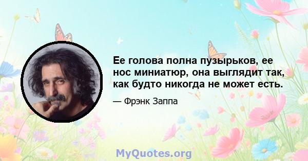 Ее голова полна пузырьков, ее нос миниатюр, она выглядит так, как будто никогда не может есть.