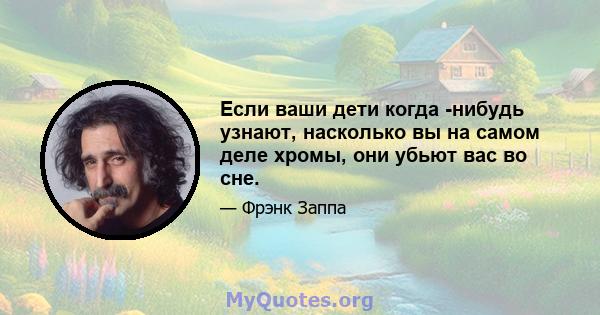 Если ваши дети когда -нибудь узнают, насколько вы на самом деле хромы, они убьют вас во сне.