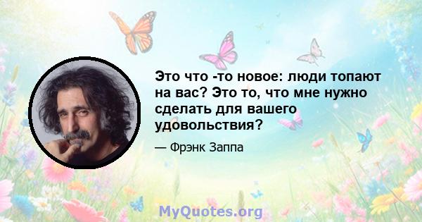 Это что -то новое: люди топают на вас? Это то, что мне нужно сделать для вашего удовольствия?