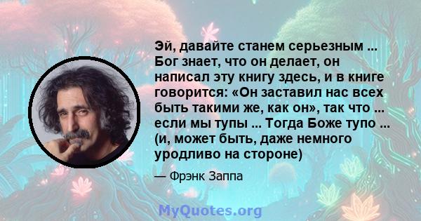 Эй, давайте станем серьезным ... Бог знает, что он делает, он написал эту книгу здесь, и в книге говорится: «Он заставил нас всех быть такими же, как он», так что ... если мы тупы ... Тогда Боже тупо ... (и, может быть, 