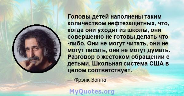 Головы детей наполнены таким количеством нефтезащитных, что, когда они уходят из школы, они совершенно не готовы делать что -либо. Они не могут читать, они не могут писать, они не могут думать. Разговор о жестоком