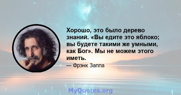 Хорошо, это было дерево знаний. «Вы едите это яблоко; вы будете такими же умными, как Бог». Мы не можем этого иметь.