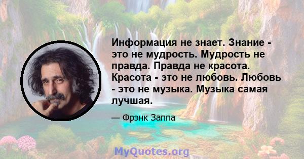 Информация не знает. Знание - это не мудрость. Мудрость не правда. Правда не красота. Красота - это не любовь. Любовь - это не музыка. Музыка самая лучшая.