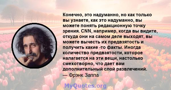 Конечно, это надуманно, но как только вы узнаете, как это надуманно, вы можете понять редакционную точку зрения. CNN, например, когда вы видите, откуда они на самом деле выходят, вы можете вычесть их предвзятость и