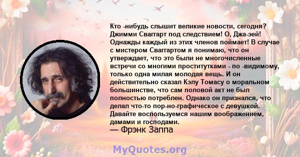 Кто -нибудь слышит великие новости, сегодня? Джимми Сваггарт под следствием! О, Джа-эей! Однажды каждый из этих членов поймает! В случае с мистером Сваггартом я понимаю, что он утверждает, что это были не многочисленные 