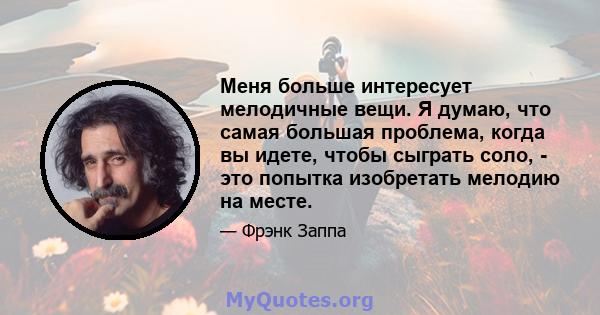 Меня больше интересует мелодичные вещи. Я думаю, что самая большая проблема, когда вы идете, чтобы сыграть соло, - это попытка изобретать мелодию на месте.