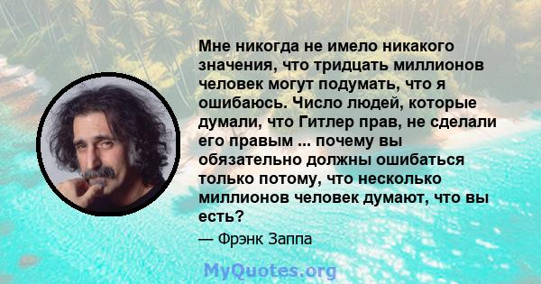 Мне никогда не имело никакого значения, что тридцать миллионов человек могут подумать, что я ошибаюсь. Число людей, которые думали, что Гитлер прав, не сделали его правым ... почему вы обязательно должны ошибаться