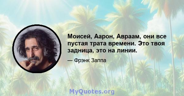 Моисей, Аарон, Авраам, они все пустая трата времени. Это твоя задница, это на линии.