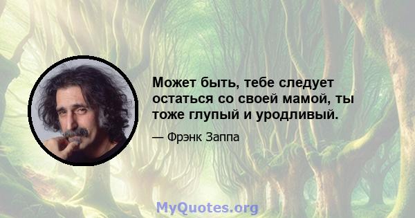 Может быть, тебе следует остаться со своей мамой, ты тоже глупый и уродливый.